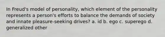 In Freud's model of personality, which element of the personality represents a person's efforts to balance the demands of society and innate pleasure-seeking drives? a. id b. ego c. superego d. generalized other