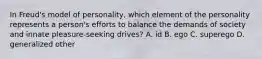 In Freud's model of personality, which element of the personality represents a person's efforts to balance the demands of society and innate pleasure-seeking drives? A. id B. ego C. superego D. generalized other