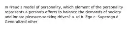 In Freud's model of personality, which element of the personality represents a person's efforts to balance the demands of society and innate pleasure-seeking drives? a. Id b. Ego c. Superego d. Generalized other