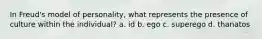 In Freud's model of personality, what represents the presence of culture within the individual? a. id b. ego c. superego d. thanatos