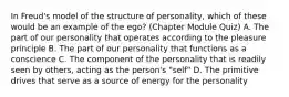 In Freud's model of the structure of personality, which of these would be an example of the ego? (Chapter Module Quiz) A. The part of our personality that operates according to the pleasure principle B. The part of our personality that functions as a conscience C. The component of the personality that is readily seen by others, acting as the person's "self" D. The primitive drives that serve as a source of energy for the personality