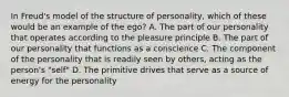 In Freud's model of the structure of personality, which of these would be an example of the ego? A. The part of our personality that operates according to the pleasure principle B. The part of our personality that functions as a conscience C. The component of the personality that is readily seen by others, acting as the person's "self" D. The primitive drives that serve as a source of energy for the personality