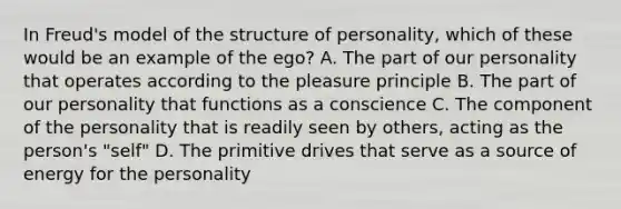 In Freud's model of the structure of personality, which of these would be an example of the ego? A. The part of our personality that operates according to the pleasure principle B. The part of our personality that functions as a conscience C. The component of the personality that is readily seen by others, acting as the person's "self" D. The primitive drives that serve as a source of energy for the personality