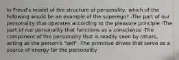 In Freud's model of the structure of personality, which of the following would be an example of the superego? -The part of our personality that operates according to the pleasure principle -The part of our personality that functions as a conscience -The component of the personality that is readily seen by others, acting as the person's "self" -The primitive drives that serve as a source of energy for the personality