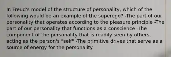 In Freud's model of the structure of personality, which of the following would be an example of the superego? -The part of our personality that operates according to the pleasure principle -The part of our personality that functions as a conscience -The component of the personality that is readily seen by others, acting as the person's "self" -The primitive drives that serve as a source of energy for the personality