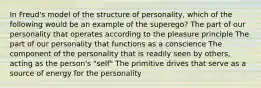 In Freud's model of the structure of personality, which of the following would be an example of the superego? The part of our personality that operates according to the pleasure principle The part of our personality that functions as a conscience The component of the personality that is readily seen by others, acting as the person's "self" The primitive drives that serve as a source of energy for the personality