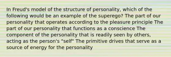 In Freud's model of the structure of personality, which of the following would be an example of the superego? The part of our personality that operates according to the pleasure principle The part of our personality that functions as a conscience The component of the personality that is readily seen by others, acting as the person's "self" The primitive drives that serve as a source of energy for the personality