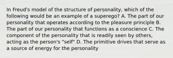 In Freud's model of the structure of personality, which of the following would be an example of a superego? A. The part of our personality that operates according to the pleasure principle B. The part of our personality that functions as a conscience C. The component of the personality that is readily seen by others, acting as the person's "self" D. The primitive drives that serve as a source of energy for the personality