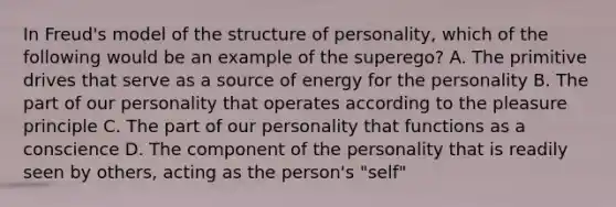 In Freud's model of the structure of personality, which of the following would be an example of the superego? A. The primitive drives that serve as a source of energy for the personality B. The part of our personality that operates according to the pleasure principle C. The part of our personality that functions as a conscience D. The component of the personality that is readily seen by others, acting as the person's "self"