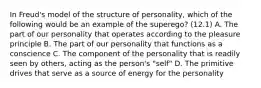 In Freud's model of the structure of personality, which of the following would be an example of the superego? (12.1) A. The part of our personality that operates according to the pleasure principle B. The part of our personality that functions as a conscience C. The component of the personality that is readily seen by others, acting as the person's "self" D. The primitive drives that serve as a source of energy for the personality