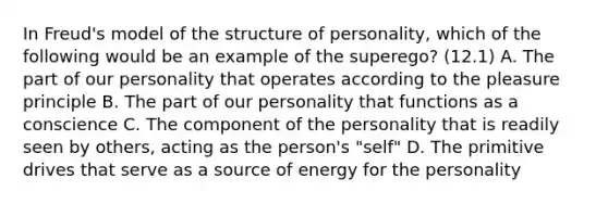 In Freud's model of the structure of personality, which of the following would be an example of the superego? (12.1) A. The part of our personality that operates according to the pleasure principle B. The part of our personality that functions as a conscience C. The component of the personality that is readily seen by others, acting as the person's "self" D. The primitive drives that serve as a source of energy for the personality