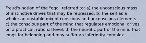 Freud's notion of the "ego" referred to: a) the unconscious mass of instinctive drives that may be repressed. b) the self as a whole: an unstable mix of conscious and unconscious elements. c) the conscious part of the mind that regulates emotional drives on a practical, rational level. d) the neurotic part of the mind that longs for belonging and may suffer an inferiority complex.