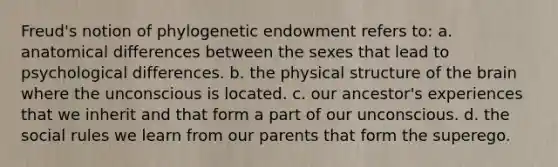 Freud's notion of phylogenetic endowment refers to: a. anatomical differences between the sexes that lead to psychological differences. b. the physical structure of the brain where the unconscious is located. c. our ancestor's experiences that we inherit and that form a part of our unconscious. d. the social rules we learn from our parents that form the superego.