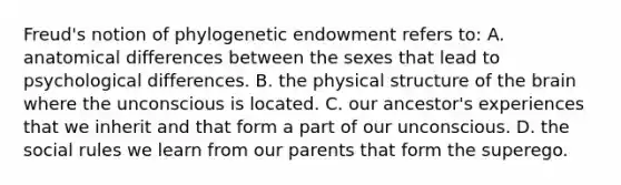 Freud's notion of phylogenetic endowment refers to: A. anatomical differences between the sexes that lead to psychological differences. B. the physical structure of the brain where the unconscious is located. C. our ancestor's experiences that we inherit and that form a part of our unconscious. D. the social rules we learn from our parents that form the superego.