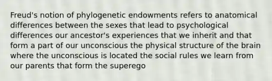 Freud's notion of phylogenetic endowments refers to anatomical differences between the sexes that lead to psychological differences our ancestor's experiences that we inherit and that form a part of our unconscious the physical structure of the brain where the unconscious is located the social rules we learn from our parents that form the superego