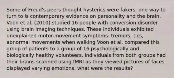 Some of Freud's peers thought hysterics were fakers. one way to turn to is contemporary evidence on personality and the brain. Voon et al. (2010) studied 16 people with conversion disorder using brain imaging techniques. These individuals exhibited unexplained motor-movement symptoms: tremors, tics, abnormal movements when walking Voon et al. compared this group of patients to a group of 16 psychologically and biologically healthy volunteers. Individuals from both groups had their brains scanned using fMRI as they viewed pictures of faces displayed varying emotions. what were the results?