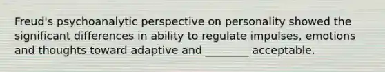 Freud's psychoanalytic perspective on personality showed the significant differences in ability to regulate impulses, emotions and thoughts toward adaptive and ________ acceptable.