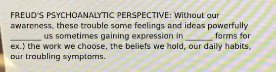 FREUD'S PSYCHOANALYTIC PERSPECTIVE: Without our awareness, these trouble some feelings and ideas powerfully ________ us sometimes gaining expression in _______ forms for ex.) the work we choose, the beliefs we hold, our daily habits, our troubling symptoms.