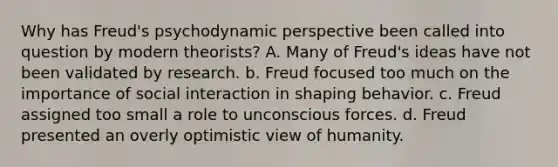 Why has Freud's psychodynamic perspective been called into question by modern theorists? A. Many of Freud's ideas have not been validated by research. b. Freud focused too much on the importance of social interaction in shaping behavior. c. Freud assigned too small a role to unconscious forces. d. Freud presented an overly optimistic view of humanity.