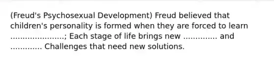 (Freud's Psychosexual Development) Freud believed that children's personality is formed when they are forced to learn ......................; Each stage of life brings new .............. and ............. Challenges that need new solutions.