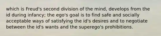 which is Freud's second division of the mind, develops from the id during infancy; the ego's goal is to find safe and socially acceptable ways of satisfying the id's desires and to negotiate between the id's wants and the superego's prohibitions.