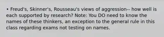 • Freud's, Skinner's, Rousseau's views of aggression-- how well is each supported by research? Note: You DO need to know the names of these thinkers, an exception to the general rule in this class regarding exams not testing on names.