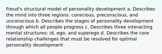 Freud's structural model of personality development a. Describes the mind into three regions: conscious, preconscious, and unconscious b. Describes the stages of personality development through which all people progress c. Describes three interacting mental structures: id, ego, and superego d. Describes the core relationship challenges that must be resolved for optimal personality development