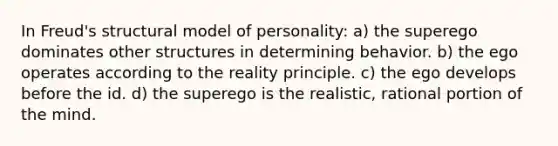 In Freud's structural model of personality: a) the superego dominates other structures in determining behavior. b) the ego operates according to the reality principle. c) the ego develops before the id. d) the superego is the realistic, rational portion of the mind.