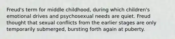 Freud's term for middle childhood, during which children's emotional drives and psychosexual needs are quiet. Freud thought that sexual conflicts from the earlier stages are only temporarily submerged, bursting forth again at puberty.