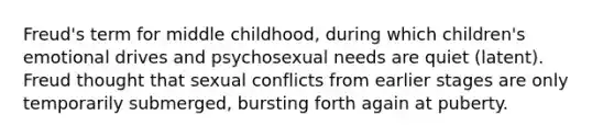 Freud's term for middle childhood, during which children's emotional drives and psychosexual needs are quiet (latent). Freud thought that sexual conflicts from earlier stages are only temporarily submerged, bursting forth again at puberty.