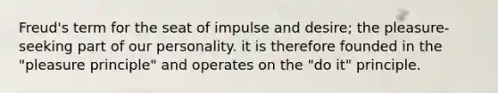 Freud's term for the seat of impulse and desire; the pleasure-seeking part of our personality. it is therefore founded in the "pleasure principle" and operates on the "do it" principle.