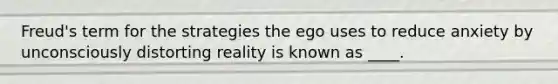 Freud's term for the strategies the ego uses to reduce anxiety by unconsciously distorting reality is known as ____.