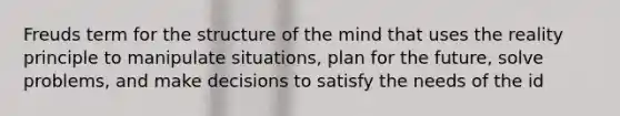 Freuds term for the structure of the mind that uses the reality principle to manipulate situations, plan for the future, solve problems, and make decisions to satisfy the needs of the id