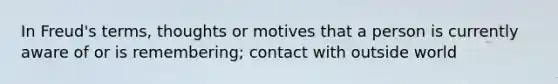 In Freud's terms, thoughts or motives that a person is currently aware of or is remembering; contact with outside world