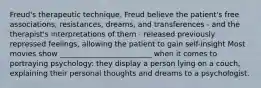 Freud's therapeutic technique. Freud believe the patient's free associations, resistances, dreams, and transferences - and the therapist's interpretations of them - released previously repressed feelings, allowing the patient to gain self-insight Most movies show _________________________ when it comes to portraying psychology: they display a person lying on a couch, explaining their personal thoughts and dreams to a psychologist.