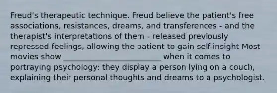 Freud's therapeutic technique. Freud believe the patient's free associations, resistances, dreams, and transferences - and the therapist's interpretations of them - released previously repressed feelings, allowing the patient to gain self-insight Most movies show _________________________ when it comes to portraying psychology: they display a person lying on a couch, explaining their personal thoughts and dreams to a psychologist.