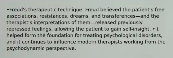 •Freud's therapeutic technique. Freud believed the patient's free associations, resistances, dreams, and transferences—and the therapist's interpretations of them—released previously repressed feelings, allowing the patient to gain self-insight. •It helped form the foundation for treating psychological disorders, and it continues to influence modern therapists working from the psychodynamic perspective.