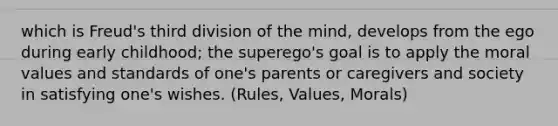 which is Freud's third division of the mind, develops from the ego during early childhood; the superego's goal is to apply the moral values and standards of one's parents or caregivers and society in satisfying one's wishes. (Rules, Values, Morals)