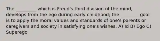 The _________ which is Freud's third division of the mind, develops from the ego during early childhood; the ________ goal is to apply the moral values and standards of one's parents or caregivers and society in satisfying one's wishes. A) Id B) Ego C) Superego