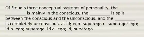 Of Freud's three conceptual systems of personality, the __________ is mainly in the conscious, the __________ is split between the conscious and the unconscious, and the __________ is completely unconscious. a. id; ego; superego c. superego; ego; id b. ego; superego; id d. ego; id; superego