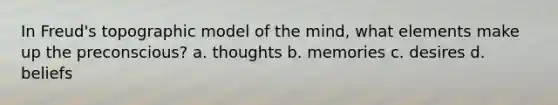 In Freud's topographic model of the mind, what elements make up the preconscious? a. thoughts b. memories c. desires d. beliefs