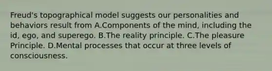 Freud's topographical model suggests our personalities and behaviors result from A.Components of the mind, including the id, ego, and superego. B.The reality principle. C.The pleasure Principle. D.Mental processes that occur at three levels of consciousness.