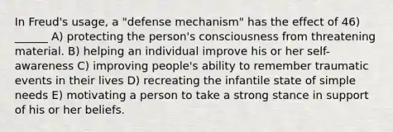 In Freud's usage, a "defense mechanism" has the effect of 46) ______ A) protecting the person's consciousness from threatening material. B) helping an individual improve his or her self-awareness C) improving people's ability to remember traumatic events in their lives D) recreating the infantile state of simple needs E) motivating a person to take a strong stance in support of his or her beliefs.