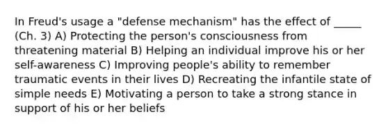 In Freud's usage a "defense mechanism" has the effect of _____ (Ch. 3) A) Protecting the person's consciousness from threatening material B) Helping an individual improve his or her self-awareness C) Improving people's ability to remember traumatic events in their lives D) Recreating the infantile state of simple needs E) Motivating a person to take a strong stance in support of his or her beliefs