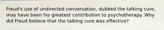 Freud's use of undirected conversation, dubbed the talking cure, may have been his greatest contribution to psychotherapy. Why did Freud believe that the talking cure was effective?