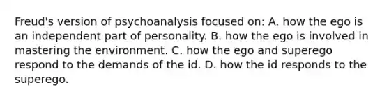 Freud's version of psychoanalysis focused on: A. how the ego is an independent part of personality. B. how the ego is involved in mastering the environment. C. how the ego and superego respond to the demands of the id. D. how the id responds to the superego.