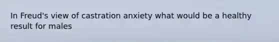 In Freud's view of castration anxiety what would be a healthy result for males