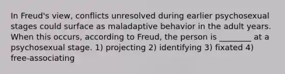 In Freud's view, conflicts unresolved during earlier psychosexual stages could surface as maladaptive behavior in the adult years. When this occurs, according to Freud, the person is ________ at a psychosexual stage. 1) projecting 2) identifying 3) fixated 4) free-associating