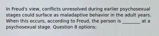 In Freud's view, conflicts unresolved during earlier psychosexual stages could surface as maladaptive behavior in the adult years. When this occurs, according to Freud, the person is ________ at a psychosexual stage. Question 8 options: