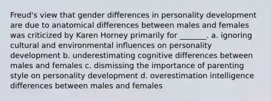 Freud's view that gender differences in <a href='https://www.questionai.com/knowledge/k5Ty9IjIgW-personality-development' class='anchor-knowledge'>personality development</a> are due to anatomical differences between males and females was criticized by Karen Horney primarily for _______. a. ignoring cultural and environmental influences on personality development b. underestimating cognitive differences between males and females c. dismissing the importance of parenting style on personality development d. overestimation intelligence differences between males and females